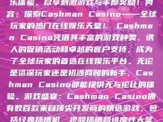 标题：Cashman Casino：全方位娱乐体验，尽享刺激游戏与丰厚奖励！内容：探索Cashman Casino——全球玩家的热门在线娱乐天堂！ Cashman Casino凭借其丰富的游戏种类、诱人的促销活动和卓越的客户支持，成为了全球玩家的首选在线娱乐平台。无论是资深玩家还是初涉网赌的新手，Cashman Casino都能提供无与伦比的体验。游戏盛宴：Cashman Casino拥有数百款来自顶尖开发商的精选游戏，包括经典插槽机、视频插槽和进度性大奖游戏。从“Mega Moolah”到“S