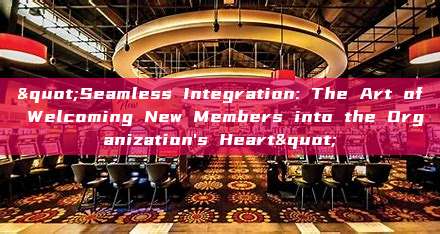 "Seamless Integration: The Art of Welcoming New Members into the Organization's Heart"